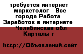 требуется интернет- маркетолог - Все города Работа » Заработок в интернете   . Челябинская обл.,Карталы г.